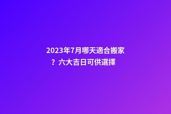 2023年7月哪天適合搬家？六大吉日可供選擇